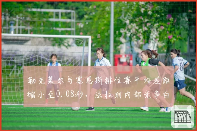 勒克莱尔与塞恩斯排位赛平均差距缩小至0.08秒，法拉利内部竞争白热化