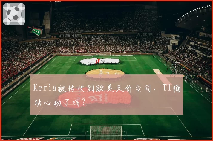 Keria被传收到欧美天价合同，T1辅助心动了吗？