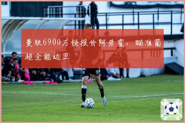 曼联6900万镑报价阿劳霍,瞄准葡超全能边卫