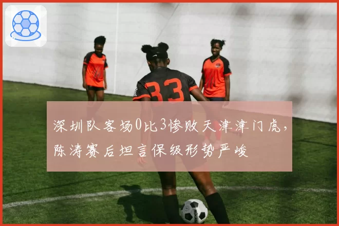 深圳队客场0比3惨败天津津门虎,陈涛赛后坦言保级形势严峻