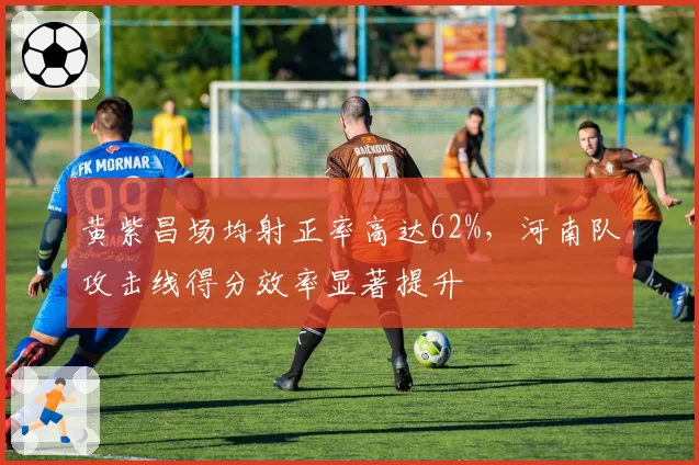 黄紫昌场均射正率高达62%,河南队攻击线得分效率显著提升