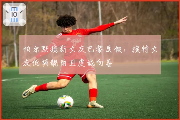 帕尔默携新女友巴黎度假,模特女友低调靓丽且虔诚向善