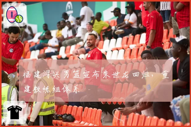 福建浔兴男篮宣布朱世龙回归，重建教练组体系