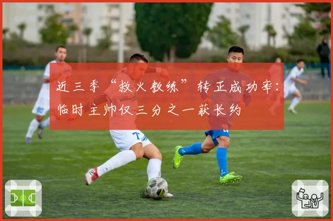 近三季“救火教练”转正成功率：临时主帅仅三分之一获长约