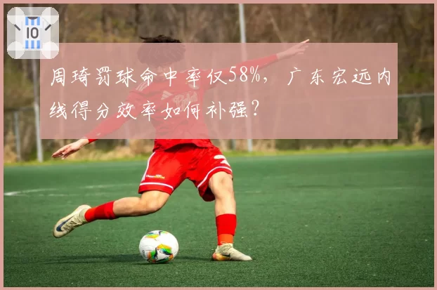 周琦罚球命中率仅58%，广东宏远内线得分效率如何补强？