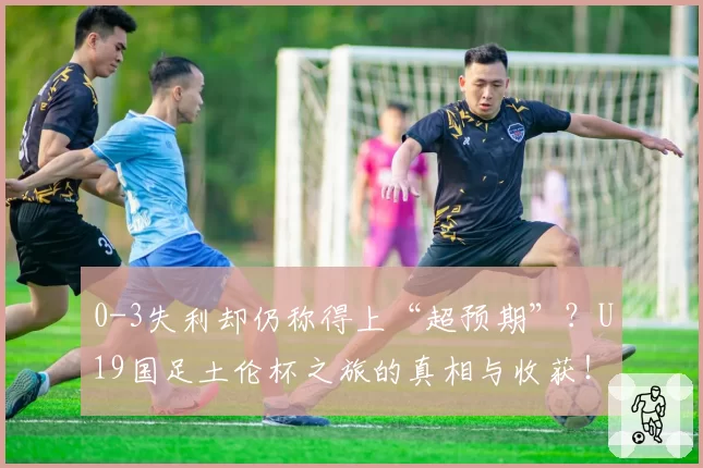0-3失利却仍称得上“超预期”？U19国足土伦杯之旅的真相与收获！