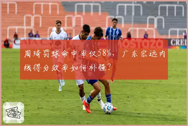 周琦罚球命中率仅58%,广东宏远内线得分效率如何补强?