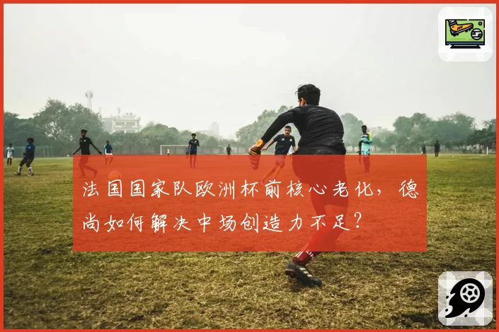 法国国家队欧洲杯前核心老化,德尚如何解决中场创造力不足?