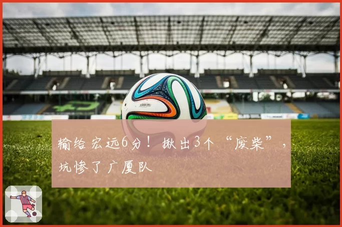 输给宏远6分！揪出3个“废柴”，坑惨了广厦队
