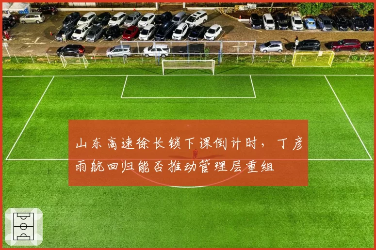 山东高速徐长锁下课倒计时，丁彦雨航回归能否推动管理层重组