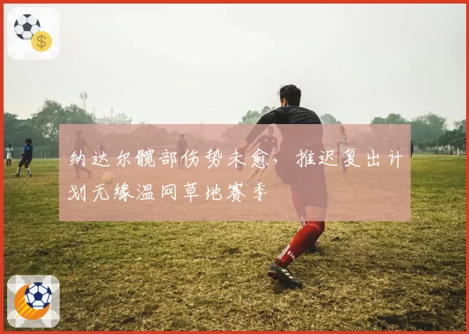 纳达尔髋部伤势未愈，推迟复出计划无缘温网草地赛季