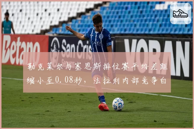 勒克莱尔与塞恩斯排位赛平均差距缩小至0.08秒，法拉利内部竞争白热化