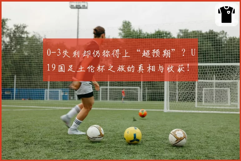 0-3失利却仍称得上“超预期”?U19国足土伦杯之旅的真相与收获!