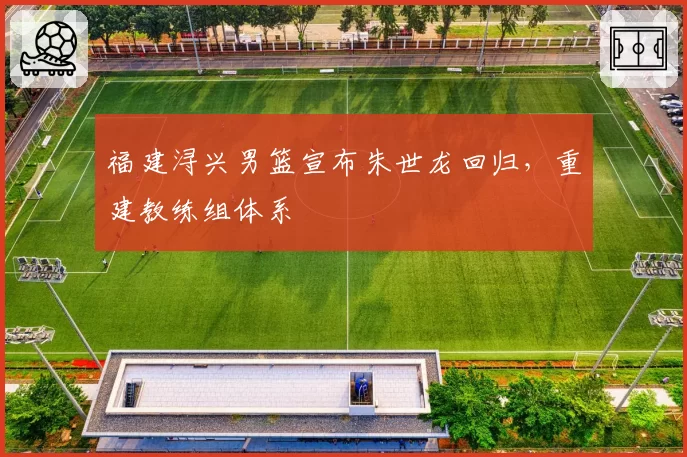 福建浔兴男篮宣布朱世龙回归，重建教练组体系