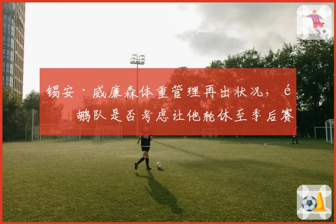 锡安·威廉森体重管理再出状况，鹈鹕队是否考虑让他轮休至季后赛？