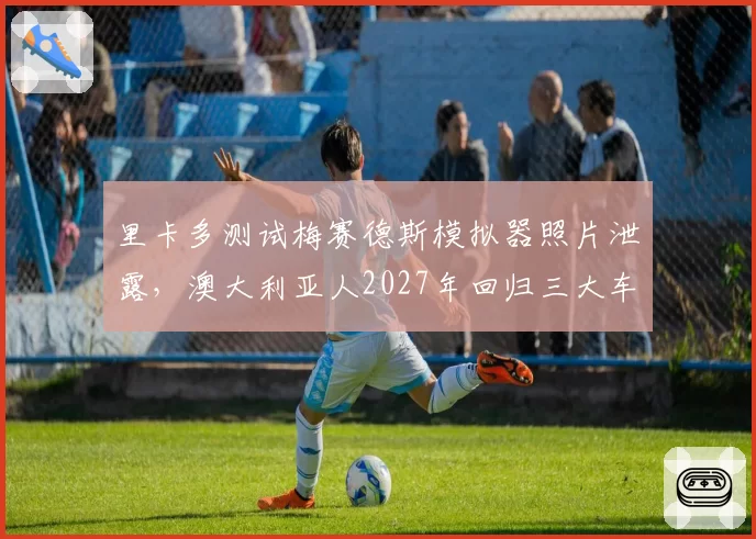 里卡多测试梅赛德斯模拟器照片泄露，澳大利亚人2027年回归三大车队传闻升温？