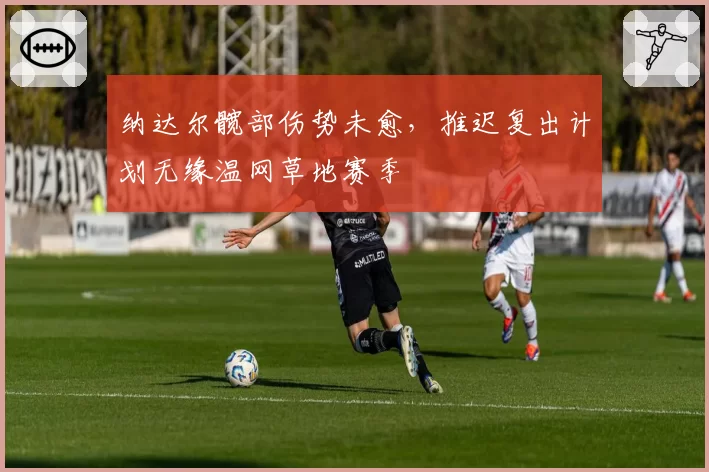 纳达尔髋部伤势未愈,推迟复出计划无缘温网草地赛季