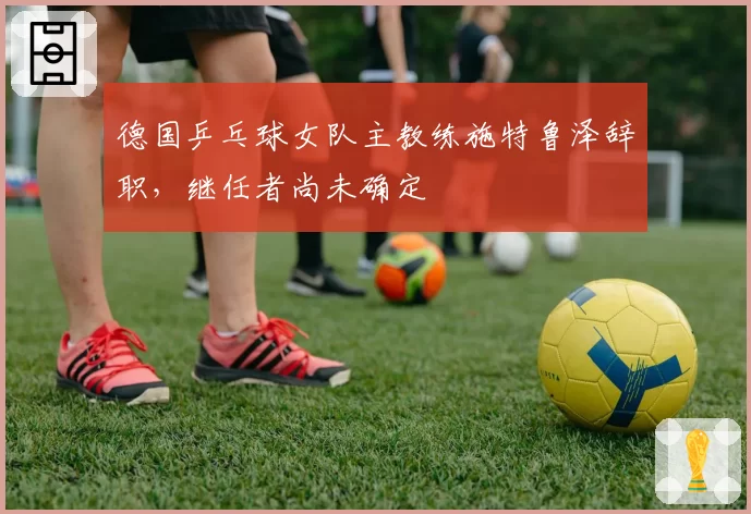 德国乒乓球女队主教练施特鲁泽辞职,继任者尚未确定
