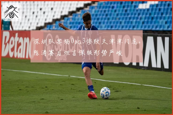 深圳队客场0比3惨败天津津门虎,陈涛赛后坦言保级形势严峻
