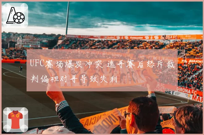 UFC赛场爆发冲突 选手赛后怒斥裁判偏袒对手导致失利