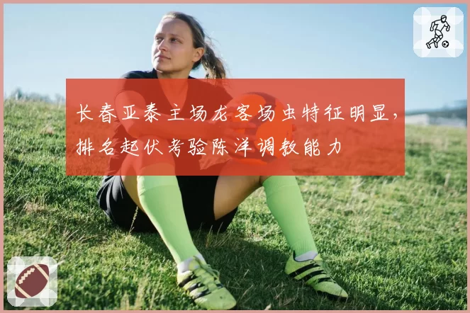 长春亚泰主场龙客场虫特征明显，排名起伏考验陈洋调教能力