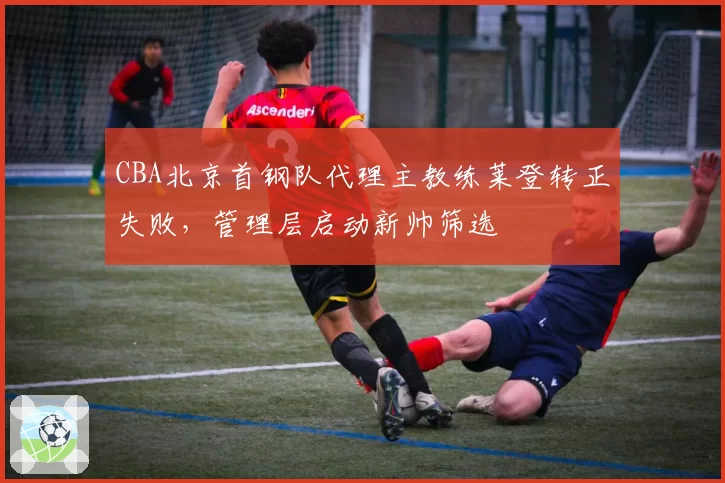 CBA北京首钢队代理主教练莱登转正失败,管理层启动新帅筛选