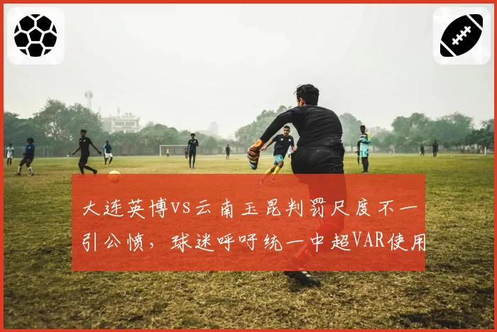 大连英博vs云南玉昆判罚尺度不一引公愤,球迷呼吁统一中超VAR使用标准