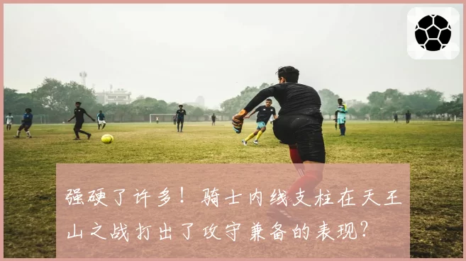 强硬了许多!骑士内线支柱在天王山之战打出了攻守兼备的表现?
