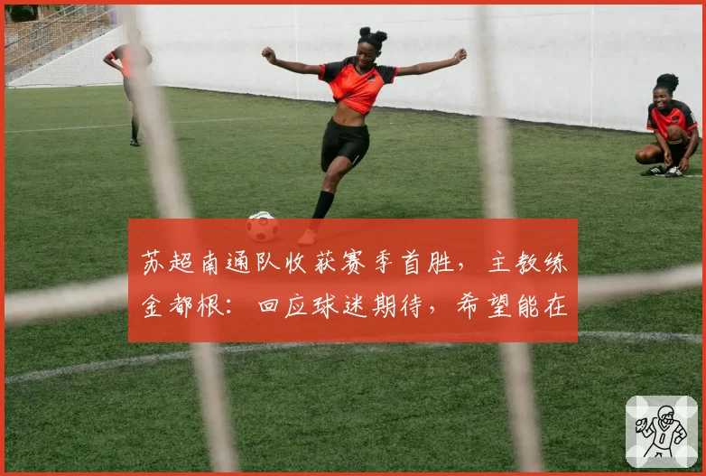 苏超南通队收获赛季首胜，主教练金都根：回应球迷期待，希望能在下个主场取得胜利