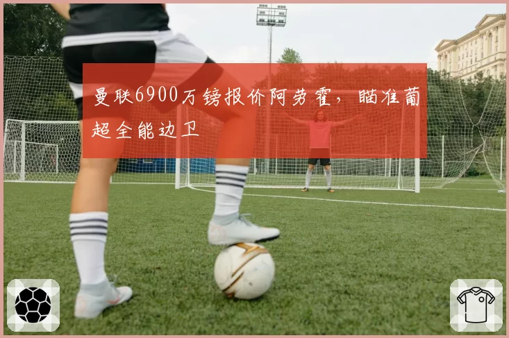 曼联6900万镑报价阿劳霍，瞄准葡超全能边卫