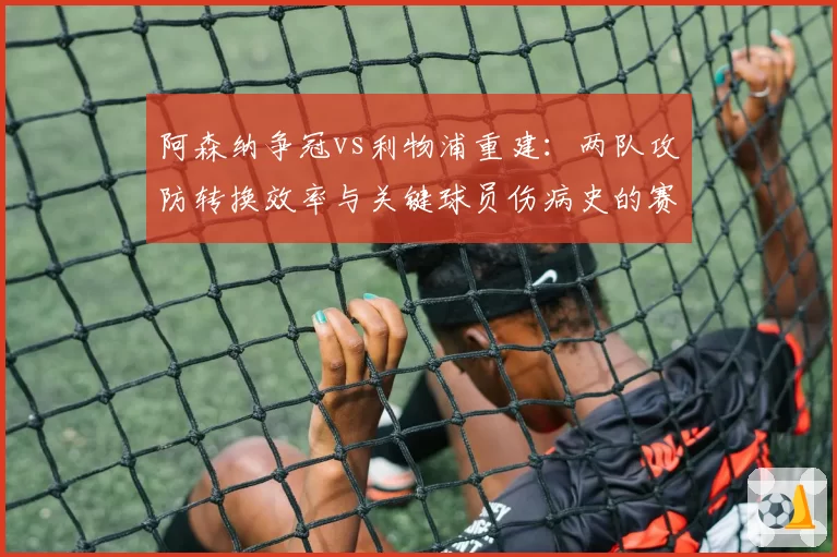 阿森纳争冠vs利物浦重建：两队攻防转换效率与关键球员伤病史的赛季对比