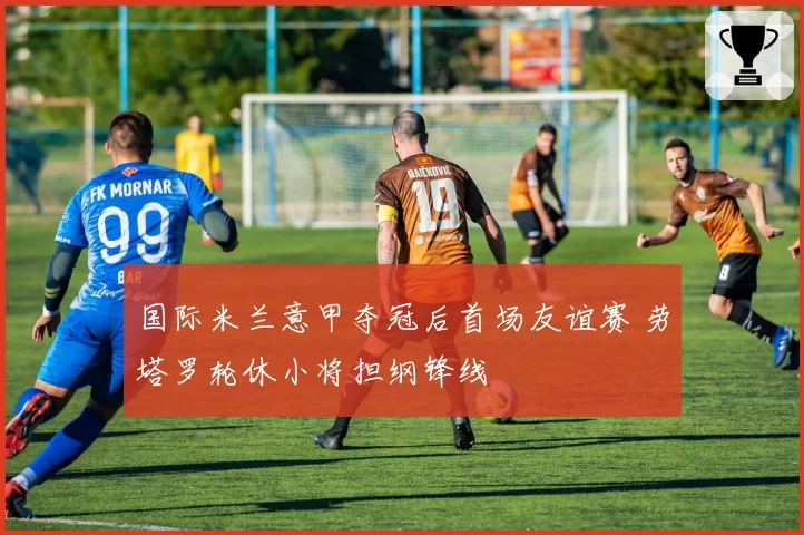 国际米兰意甲夺冠后首场友谊赛 劳塔罗轮休小将担纲锋线