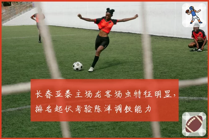 长春亚泰主场龙客场虫特征明显,排名起伏考验陈洋调教能力
