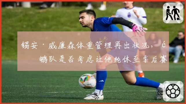锡安·威廉森体重管理再出状况,鹈鹕队是否考虑让他轮休至季后赛?