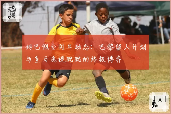 姆巴佩合同年动态：巴黎留人计划与皇马虎视眈眈的终极博弈