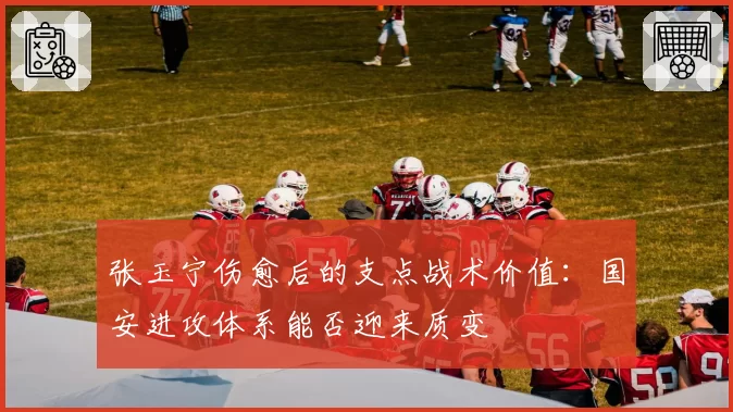 张玉宁伤愈后的支点战术价值:国安进攻体系能否迎来质变
